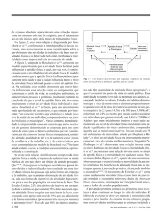 de repouso absoluto, apresentavam uma redução impor-
tante no consumo máximo de oxigênio, que só retornaram
aos níveis iniciais após dois meses de treinamento físico.
   Na figura 2, essa inter-relação é diagramada por Bou-
chard et al.18, confirmando a interdependência dessas va-           Atividade Física    Aptidão Física                        •Bem-estar
riáveis, mas acrescentando as suas considerações sobre o            •Lazer               e Fisiológica              Saúde     •Morbidade
                                                                    •Trabalho                                                 •Mortalidade
envolvimento das atividades de trabalho e de lazer nas ati-
vidades físicas e os fatores de bem-estar, morbidade e mor-
talidade como imprescindíveis no conceito de saúde.
   A figura 3, adaptada de Bouchard et al.18, apresenta um
                                                                                          •Hereditariedade
modelo especificando que a atividade física habitual pode                                   •Estilo de Vida
influenciar a aptidão física, a qual, por sua vez, é correla-                              •Meio-ambiente
                                                                                       •Características Pessoais
cionada com o nível habitual de atividade física. O modelo
também mostra que a aptidão física é influenciada recipro-
                                                                 Fig. 3 – Um modelo descrevendo um esquema complexo na relação
camente pela saúde e que a saúde influencia tanto o nível
                                                                 entre atividade física habitual, aptidão física e saúde
de atividade física habitual quanto o nível de aptidão físi-
ca. Na realidade, esse modelo demonstra que outros fato-
res influenciam essa relação como os componentes que             nos não têm quantidade de atividade física apropriada29, o
constituem o estilo de vida: as condições ambientais, as         que é lastimável do ponto de vista de saúde pública. Essa
características pessoais e genéticas, resultando portanto na     inatividade no tempo livre não se restringe aos adultos, al-
conclusão de que o nível da aptidão física não determina         cançando também os idosos. Estudos em adultos demons-
inteiramente o nível de atividade física individual e vice-      tram que o risco de morte tende a diminuir progressivamen-
versa. Bouchard et al.18 definem, para um entendimento           te quando o nível de dose de exercício aumenta de um gas-
mais aprofundado do seu modelo, o que entende por bem-           to energético de 2,1 para 14,7MJ e de 500 para 3.500kcal15,
estar, “um conceito holístico que estabelece o estado posi-      reduzindo em 24% as mortes por causas cardiovasculares
tivo de saúde de um indivíduo, compreendendo o seu esta-         em indivíduos que gastam mais do que 8,4MJ e 2.000kcal.
do biológico e psicológico”. Nesse contexto, hereditarie-        Adultos que eram inicialmente inativos e mais tarde au-
dade é compreendida como um conceito que inclui os efei-         mentaram seu nível de atividade física mostraram uma re-
tos do genoma determinando as respostas para um certo            dução significativa do risco cardiovascular, comparados
estilo de vida e para os fatores ambientais que são conside-     àqueles que se mantiveram inativos. Em um estudo em 73
rados por ele como os fatores físicos (temperatura, umida-       mil enfermeiras de meia-idade, citado por Shephard e Ba-
de, altitude, qualidade do ar) e os de natureza social (locais   lady15, o nível de atividade física era inversamente propor-
de residência e de trabalho, etc.). As características pes-      cional ao risco de eventos cardiovasculares. Enquanto Pa-
soais contempladas no modelo de Bouchard et al.18 incluem        ffenbarger et al.6 observaram uma relação inversa entre
ainda a idade, o sexo, a condição socioeconômica, a perso-       os níveis habituais de atividade física e a mortalidade, Bla-
nalidade e a motivação.                                          ir et al.5 encontraram uma relação inversa entre os níveis
   Se existe uma relação cientificamente comprovada entre        de aptidão física e a mortalidade por qualquer causa. Nes-
aptidão física e saúde, o impacto do sedentarismo na saúde       sa mesma linha, Bijnen et al.25, a partir de uma metanálise,
pública de um país deve ser objeto de grande preocupa-           observaram que o exercício reduz a mortalidade de pacien-
ção3,5,9,28. O progresso tecnológico ocorrido nos países de-     tes infartados. Os benefícios da atividade física não se res-
senvolvidos e industrializados tem resultado em uma ina-         tringem apenas à prevenção primária, alcançando também
tividade crônica das pessoas seja pelas formas de emprego        a secundária4,25,29. O documento de Fletcher et al.13 sobre
e de trabalho, que acarretam diminuição de atividade físi-       como implementar atividade física como fator de preven-
ca, seja nas formas de incentivos de atividades hipocinéti-      ção primária e secundária referencia dados da American
cas para o uso das populações em suas horas de lazer. Nos        Heart Association, orientações do Cirurgião Geral ameri-
Estados Unidos, 25% dos adultos são inativos em seu tem-         cano e dados de estudos populacionais.
po livre e estima-se que somente 56% deles realizam algu-           A prevenção primária começa nos primeiros anos esco-
ma atividade física irregular em suas horas de lazer, con-       lares e deve continuar ao longo da vida do indivíduo. O
trastando com apenas um total de 19% que usa ativamente          hábito de exercitar-se deve ser mantido e estimulado pela
e de forma sistemática (pelo menos três vezes por semana)        escola e pela família. As escolas devem oferecer progra-
o seu tempo livre25. Mais do que 60% de adultos america-         mas com atividades aeróbicas para as crianças incluindo a
198                                                                                        Rev Bras Med Esporte _ Vol. 6, Nº 5 – Set/Out, 2000
 