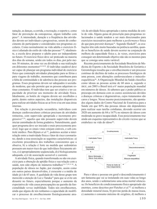 natação, as danças, a corrida, a recreação, o esporte e, como     vés da atividade física apropriada e outras medidas de esti-
fator de prevenção da osteoporose, algum trabalho com             lo de vida. Alguns guias de prescrição para programas re-
peso13. A intensidade, duração e a freqüência das ativida-        lacionados à saúde tendem a ser mais direcionados para
des devem ser individuais e progressivas, serem do conhe-         exercícios necessários para melhorar a performance física
cimento do participante e considerados nos programas es-          do que para prevenir doenças16. Segundo Haskell35, as ava-
colares. Como normalmente na vida adulta o exercício fí-          liações têm sido muito baseadas na potência aeróbia, quan-
sico é afastado do estilo de vida das pessoas13,30, idealmen-     do os benefícios de saúde devem ocorrer na conjunção da
te, a escola deve preparar o adulto para ser independente         melhora da capacidade física e, às vezes, exercícios para
no futuro. O exercício físico deve ser praticado na maioria       conseguir um determinado objetivo não são os mesmos para
dos dias da semana, senão em todos os dias, por pelo me-          que se consiga uma outra variável.
nos 30 minutos, de uma vez ou dividindo a sua realização             Recente posicionamento da Sociedade Brasileira de Me-
em diferentes momentos4,9,10,29. O indivíduo saudável deve        dicina do Esporte e da Sociedade Brasileira de Geriatria e
ser capaz de planejar um programa individual de exercício         Gerontologia ressalta que o envelhecimento é um processo
físico que contemple atividades planejadas para as férias e       contínuo de declínio de todos os processos fisiológicos de
para viagens de trabalho, momentos que contribuem para            uma pessoa, com alterações cardiovasculares e músculo-
a falta de continuidade e de aderência das pessoas aos pro-       esqueléticas36. A Organização Mundial da Saúde classifica
gramas. Esses programas devem ser adequados à socieda-            como idosas as pessoas acima de 60 anos e, segundo o
de moderna, que não permite que as pessoas adquiram ro-           IBGE, em 2003 o Brasil terá a 6ª maior população mundial
tinas constantes. O indivíduo tem que ser criativo e ter ca-      em números de idosos. Já sabemos que o poder público se
pacidade de priorizar seu momento de atividade física.            preocupa em demasia com os custos assistenciais devidos
Idealmente, os hotéis de viagens devem ser escolhidos a           a doenças crônicas e degenerativas, cujos tratamentos são
partir, dentre outros aspectos, das instalações disponíveis       caros e longos. Nesse mesmo posicionamento, são aponta-
para realizar atividades físicas ao ar livre e/ou em suas áreas   dos alguns dados do Centro Nacional de Estatística para a
internas.                                                         Saúde em que 84% das pessoas idosas são dependentes
   Em relação à prevenção secundária, indivíduos com              para realizar suas tarefas cotidianas, devendo ocorrer em
doenças cardiovasculares crônicas precisam de atividades          2020 um aumento de 84 a 167% no número de idosos com
rotineiras, com supervisão apropriada e incremento pro-           moderada ou grave incapacidade. Esse posicionamento traz
gressivo13,25; aqueles que não possuem supervisão devem           ainda um esquema representativo do círculo vicioso que se
iniciar caminhadas de forma gradativa. Naturalmente, qual-        estabelece na vida do idoso36:
quer programa deve ser iniciado o mais precocemente pos-
sível, logo que os sinais vitais estejam estáveis, e sob con-
                                                                                             Envelhecimento
trole médico. Para Bijnen et al.25, podemos aceitar a inter-
relação entre a inatividade física e fator de risco coronaria-
no, dando a essa associação as seguintes características: a)            Inatividade Física                        Inatividade Física

excelente procedência dos trabalhos consistentes que a
observa, b) a relação é forte na medida que sedentários
                                                                     Ansiedade e                                        Descondicionamento
possuem um maior risco do que indivíduos fisicamente ati-             Depressão
vos, c) é apropriadamente seqüenciada, d) é biologicamente
adequada, e) é de associação acessível e coerente.                      Menor Motivação +                             Fragilidade
   A atividade física, quando transformada ou não em exer-              Menor Auto-estima                         Músculo-esquelética
cício para a obtenção da aptidão física e sua relação com a
saúde, tem sido objeto de inúmeros trabalhos5,6,17,29,31-34. A                               Perda do Estilo de
                                                                                             Vida Independente
população de idosos no Japão, por exemplo, assim como
em outros países desenvolvidos, é crescente e a média de
idade já é de 65 anos. A qualidade de vida desse grupo tem           Para o idoso e pessoas em geral o descondicionamento é
merecido a atenção de Lee e Tanaka33 para que se evite um         um fantasma que vai se instalando em suas vidas ao longo
desastre no futuro, especialmente porque o aumento da             dos anos, sendo o sedentarismo uma arma mortal silencio-
expectativa de vida causa preocupações na questão da fun-         sa. Os benefícios do condicionamento físico apropriado são
cionalidade versus inabilidade. Todos nós envelhecemos,           enormes, como descritos por Fletcher et al.29: a) melhora a
ainda que alguns de nós tenhamos a capacidade de modifi-          densidade mineral óssea, b) previne perda de massa óssea,
car o processo de envelhecimento fisiologicamente atra-           c) aumenta o consumo máximo de oxigênio, d) melhora a
Rev Bras Med Esporte _ Vol. 6, Nº 5 – Set/Out, 2000                                                                                     199
 