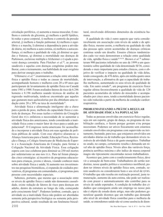 circulação periférica, e) aumenta a massa muscular, f) me-     tural, envolvendo diferentes dimensões da existência hu-
lhora o controle da glicemia, g) melhora o perfil lipídico,    mana.
h) reduz o peso corporal, i) melhora o controle da pressão        A qualidade de vida é outro aspecto que varia conside-
arterial, j) melhora a função pulmonar, k) melhora o equi-     ravelmente em associação com níveis de saúde e de apti-
líbrio e a marcha, l) diminui a dependência para a ativida-    dão física; mesmo assim, a melhoria na qualidade de vida
de diária, m) melhora a auto-estima, n) melhora a autocon-     das pessoas após serem acometidas de doenças crônicas
fiança, o) melhora a qualidade de vida, p) diminui as que-     continua sendo um desafio. Ensaios clínicos randomiza-
das e fraturas, q) diminui a mortalidade nas doenças de        dos cada vez mais demonstram a relação entre qualidade
Parkinson, esclerose múltipla e Alzheimer e r) ajuda a pre-    de vida, aptidão física e saúde24,38,39. Brown et al.38 subme-
venir doença coronária. Para Fletcher et al.29, as pessoas     teram 900 pacientes infartados no ano de 1999 a um ques-
saudáveis e aquelas com doenças congênitas podem me-           tionário sobre qualidade de vida denominado SF36, consi-
lhorar, com o treinamento, sua habilidade de usar oxigênio     derado o mais importante para estudos clínicos, com o ob-
para derivar energia para o trabalho.                          jetivo de verificar o impacto na qualidade de vida delas,
   Villenueve et al.37 examinaram a relação entre atividade    tendo conseguido, de 476 deles, após em média quatro anos
física e aptidão física e todas as causas de mortalidade,      de intervenção, a afirmativa de que a capacidade de traba-
acompanhando homens e mulheres com 20 a 69 anos que            lho melhorou, aumentando os seus níveis de qualidade de
participaram de levantamento de aptidão física no Canadá       vida. Em outro estudo39, um programa de exercício físico
entre 1981 e 1988. Foram avaliados fatores de risco de 6.246   regular afetou favoravelmente a qualidade de vida de 124
homens e 8.196 mulheres usando técnicas de análise de          pacientes acometidos de infarto do miocárdio e acompa-
regressão multivariada, tendo-se encontrado que aqueles        nhados por cinco anos, tendo a mortalidade desses pacien-
que gastaram mais quilocalorias por dia obtinham uma re-       tes sido reduzida a partir da melhoria da condição cardior-
dução entre 20 e 30% na taxa de mortalidade37.                 respiratória.
   Atividade física e alimentação inteligente são a chave
para a perda de peso, melhora da capacidade física e con-      PROBLEMATIZANDO A PRÁTICA REGULAR
trole de doenças. Por essas razões o relatório do Cirurgião    DE ATIVIDADE FÍSICA NA POPULAÇÃO
Geral dos EUA enfatizou a necessidade de se aumentar a            Todas as pessoas envolvidas em exercício físico regular,
atividade física dos americanos, tendo considerado a inati-    seja em um esporte, grupo de dança, ou programa de rea-
vidade física como o maior fator de risco para a saúde po-     bilitação cardíaca, o fazem porque gostam e/ou porque
pulacional9. O Congresso norte-americano foi aconselha-        necessitam. Podemos ser ativos fisicamente sem estarmos
do a incorporar a atividade física em suas agendas de polí-    contudo envolvidos em programas com supervisão ou trei-
ticas públicas de saúde. Com esse objetivo aliaram-se: a       namento, bastando, para isso, que estejamos envolvidos em
Aliança Americana para a Saúde; Educação Física, Recrea-       atividades diárias ou de trabalho que demandem níveis ra-
ção e Dança; o Colégio Americano de Medicina do Espor-         zoáveis de atividade física e de gasto energético. Trabalhar
te e a Associação Americana do Coração, para formar a          no arado, no campo, certamente resulta e demanda um ní-
Coligação Nacional da Atividade Física. Essa coligação         vel alto de aptidão física. Níveis altos das variáveis força,
espera com isso colaborar para diminuir as 250 mil mortes      potência aeróbica máxima e alto índice de massa corporal
por sedentarismo ao ano nos EUA. Para tal foram planeja-       magra são tipicamente encontradas nesses trabalhadores.
das cinco estratégias: a) incentivo de programas educacio-        Acontece que, junto com o condicionamento físico, deve
nais para crianças, jovens e idosos, visando conhecer mais     vir a sensação de bem-estar. Trabalhadores do sertão nor-
sobre atividade física e saúde, b) aumento nos investimen-     destino, nesse quadro político e econômico neoliberal, po-
tos nas pesquisas biomédicas, c) expansão de cuidados pre-     dem ter ótimos níveis de aptidão física sem, contudo, se-
ventivos, d) programas em comunidades, e) programas para       rem saudáveis ou considerarem bom o seu nível de QVRS.
pessoas com necessidades especiais.                            O trabalho que não resulta em realização pessoal, justa re-
   Sabemos, portanto, que mesmo que a associação entre         muneração, aumento da auto-estima, não pode ser realiza-
os níveis de aptidão física e saúde não demonstre causali-     do com prazer e automaticamente não contribui para os
dade, existe redução de fatores de risco para doenças em       níveis de saúde esperados. A condição de trabalho dos ci-
adulto, dentro da estrutura ao longo da vida, começando        dadãos que conseguem ainda um emprego no nosso país
pelo crescimento fetal13. Podemos lembrar, contudo, que a      não é objeto de estudo deste artigo, mas não podemos ge-
atividade ou a inatividade física não podem ser abordadas      neralizar quando dizemos que um trabalho que demande
somente pela perspectiva biológica ou somente pela pers-       alto nível de atividade física contribui para a melhoria da
pectiva cultural, sendo resultado de um fenômeno biocul-       saúde, se entendemos saúde não só como ausência de doen-
200                                                                                     Rev Bras Med Esporte _ Vol. 6, Nº 5 – Set/Out, 2000
 