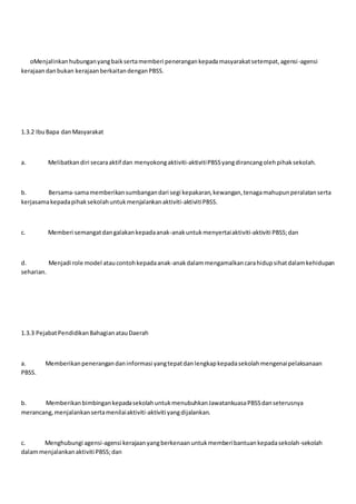 oMenjalinkanhubunganyangbaiksertamemberi penerangankepadamasyarakatsetempat,agensi-agensi
kerajaandanbukan kerajaanberkaitandenganPBSS.
1.3.2 IbuBapa danMasyarakat
a. Melibatkandiri secaraaktif dan menyokongaktiviti-aktivitiPBSSyangdirancangolehpihaksekolah.
b. Bersama-samamemberikansumbangandari segi kepakaran,kewangan,tenagamahupunperalatanserta
kerjasamakepadapihaksekolahuntukmenjalankanaktiviti-aktivitiPBSS.
c. Memberi semangatdangalakankepadaanak-anakuntukmenyertaiaktiviti-aktiviti PBSS;dan
d. Menjadi role model ataucontohkepadaanak-anakdalammengamalkancarahidupsihatdalamkehidupan
seharian.
1.3.3 PejabatPendidikanBahagianatauDaerah
a. Memberikanpenerangandaninformasi yangtepatdanlengkapkepadasekolahmengenaipelaksanaan
PBSS.
b. MemberikanbimbingankepadasekolahuntukmenubuhkanJawatankuasaPBSSdanseterusnya
merancang,menjalankansertamenilaiaktiviti-aktiviti yangdijalankan.
c. Menghubungi agensi-agensi kerajaanyangberkenaanuntukmemberibantuankepadasekolah-sekolah
dalammenjalankanaktiviti PBSS;dan
 
