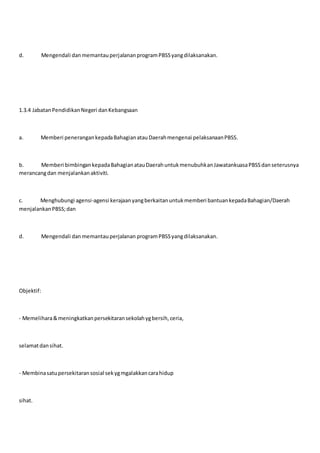 d. Mengendali danmemantauperjalananprogramPBSSyangdilaksanakan.
1.3.4 JabatanPendidikanNegeri danKebangsaan
a. Memberi penerangankepadaBahagianatauDaerahmengenai pelaksanaanPBSS.
b. Memberi bimbingankepadaBahagianatauDaerahuntukmenubuhkanJawatankuasaPBSSdanseterusnya
merancangdan menjalankanaktiviti.
c. Menghubungi agensi-agensi kerajaanyangberkaitanuntukmemberi bantuankepadaBahagian/Daerah
menjalankanPBSS;dan
d. Mengendali danmemantauperjalanan programPBSSyangdilaksanakan.
Objektif:
- Memelihara&meningkatkanpersekitaransekolahygbersih,ceria,
selamatdansihat.
- Membinasatupersekitaransosial sekygmgalakkancarahidup
sihat.
 