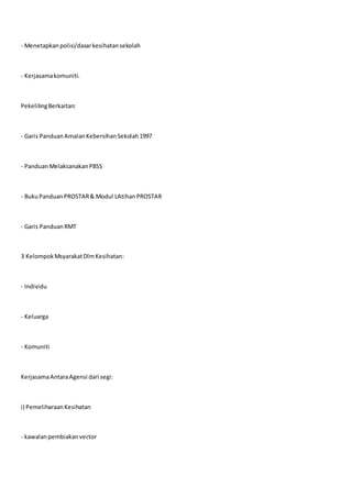 - Menetapkanpolisi/dasarkesihatansekolah
- Kerjasamakomuniti.
PekelilingBerkaitan:
- Garis PanduanAmalanKebersihanSekolah1997
- PanduanMelaksanakanPBSS
- BukuPanduanPROSTAR& Modul LAtihanPROSTAR
- Garis PanduanRMT
3 KelompokMsyarakatDlmKesihatan:
- Individu
- Keluarga
- Komuniti
KerjasamaAntaraAgensi dari segi:
i) PemeliharaanKesihatan
- kawalanpembiakanvector
 