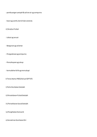 - pembuangansampah&saliranair yg sempurna
- kwsnyg cantik,bersihdanselamat.
ii) StrukturFizikal
- Lokasi yg sesuai
- Bangunanyg selamat
- Pengudaraanygsempurna
- Pencahayaanygcukup
- kemudahanbilikygmencukupi
6 TerasUtama PBSS( KeluarSEPT07)
i) Polisi KesihatanSekolah
ii) PersekitaranFizikalSekolah
iii) PersekitaranSosialSekolah
iv) PenglibatanKomuniti
v) Kemahiran KesihatanDiri
 