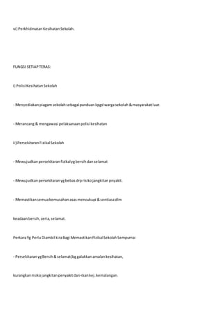 vi) PerkhidmatanKesihatanSekolah.
FUNGSI SETIAPTERAS:
i) Polisi KesihatanSekolah
- Menyediakanpiagamsekolahsebagaipanduankpgdwargasekolah&masyarakatluar.
- Merancang & mengawasi pelaksanaanpolisi kesihatan
ii) PersekitaranFizikalSekolah
- Mewujudkanpersekitaranfizikalygbersihdanselamat
- Mewujudkanpersekitaranygbebasdrprisikojangkitanpnyakit.
- Memastikansemuakemusahanasasmencukupi &sentiasadlm
keadaanbersih,ceria,selamat.
PerkaraYg Perlu Diambil kiraBagi MemastikanFIzikalSekolahSempurna:
- PersekitaranygBersih&selamat(bggalakkanamalankesihatan,
kurangkanrisikojangkitanpenyakitdan<kankej.kemalangan.
 