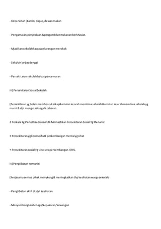 - Kebersihan(Kantin,dapur,dewanmakan
- Pengamalan,penyediaan&pengambilanmakananberkhasiat.
- Mjadikansekolahkawasanlaranganmerokok
- Sekolahbebasdenggi
- Persekitaransekolahbebaspencemaran
iii) PersekitaranSosialSekolah
(Persekitaranygbolehmembentuksikap&amalanke arahmembinasahsiah&amalanke arahmembinasahsiahyg
murni & dpt mengatasi segalacabaran.
2 PerkaraYg PerluDisediakanUtkMemastikanPersekitaranSosial YgMenarik:
• Persekitaranygkondusif utkperkembanganmentalygsihat
• Persekitaransosial ygsihatutkperkembanganJERIS.
iv) PenglibatanKomuniti
(Kerjasamasemuapihakmenykong&meningkatkanthpkesihatanwargasekolah)
- Penglibatanaktif dl xtvtkesihatan
- Menyumbangkantenaga/kepakaran/kewangan
 