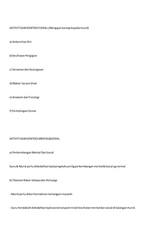 AKTIVITIDLMKONTEKSFIZIKAL:(Mengajarkonsepkepadamurid)
a) KebersihanDiri
b) KesihatanPergigian
c) SenamandanKecergasan
d) Makan Secara Sihat
e) Anatomi danFisiologi
f) PertolonganCemas
AKTIVITIDLMKONTEKSMENTAL&SOSIAL
a) PerkembanganMental DanSosial
Guru & Murid perludidedahkankpdpengetahuanttgperkembanganmental&Sosial ygnormal
b) TekananRakan Sebayadan Keluarga
- Murid perludiberi kemahiranmenangani masalah
- Guru hendaklahdidedahkankpdcarakenal pasti mslahkesihatanmentaldansosial di kalanganmurid.
 
