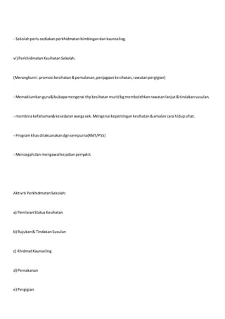 - Sekolahperlusediakanperkhidmatanbimbingandankaunseling.
vi) PerkhidmatanKesihatanSekolah.
(Merangkumi :promosi kesihatan&pemalanan,penjagaankesihatan,rawatanpergigian)
- Memaklumkanguru&ibubapamengenai thpkesihatanmuridbgmembolehkanrawatanlanjut&tindakansusulan.
- membinakefahaman&kesedaranwargasek.Mengenai kepentingankesihatan&amalancara hidupsihat.
- Programkhas dilaksanakandgnsempurna(RMT/PSS)
- Mencegahdan mengawal kejadianpenyakit.
Aktiviti PerkhidmatanSekolah:
a) PenilaianStatusKesihatan
b) Rujukan& TindakanSusulan
c) KhidmatKaunseling
d) Pemakanan
e) Pergigian
 