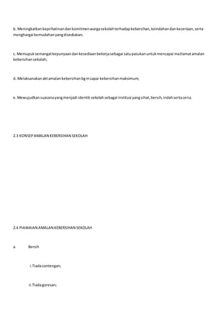 b. Meningkatkankeprihatinandankomitmenwargasekolahterhadapkebersihan,keindahandankeceriaan,serta
menghargai kemudahanyangdisediakan;
c. Memupuksemangatkepunyaandankesediaanbekerjasebagai satupasukanuntukmencapai matlamatamalan
kebersihansekolah;
d. Melaksanakanaktamalankebersihanbgmcapai kebersihanmaksimum;
e.Mewujudkansuasanayangmenjadi identiti sekolahsebagai institusi yangsihat,bersih,indahsertaceria.
2.3 KONSEPAMALAN KEBERSIHAN SEKOLAH
2.4 PIAWAIAN AMALAN KEBERSIHAN SEKOLAH
a. Bersih
i.Tiadacontengan;
ii.Tiadagoresan;
 