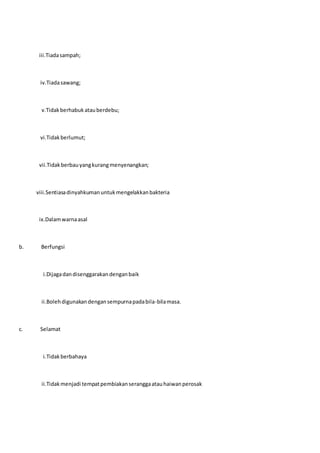 iii.Tiadasampah;
iv.Tiadasawang;
v.Tidakberhabukatauberdebu;
vi.Tidakberlumut;
vii.Tidakberbauyangkurangmenyenangkan;
viii.Sentiasadinyahkumanuntukmengelakkanbakteria
ix.Dalamwarnaasal
b. Berfungsi
i.Dijagadandisenggarakandenganbaik
ii.Bolehdigunakandengansempurnapadabila-bilamasa.
c. Selamat
i.Tidakberbahaya
ii.Tidakmenjadi tempatpembiakanseranggaatauhaiwanperosak
 