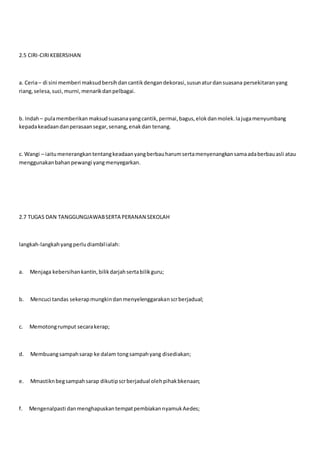 2.5 CIRI-CIRIKEBERSIHAN
a. Ceria– di sini memberi maksudbersihdancantikdengandekorasi,susunaturdansuasana persekitaranyang
riang,selesa,suci,murni,menarikdanpelbagai.
b. Indah– pulamemberikan maksudsuasanayangcantik,permai,bagus,elokdanmolek.Iajugamenyumbang
kepadakeadaandanperasaansegar,senang,enakdan tenang.
c. Wangi – iaitumenerangkantentangkeadaanyangberbauharumsertamenyenangkansamaadaberbauasli atau
menggunakanbahanpewangi yangmenyegarkan.
2.7 TUGAS DAN TANGGUNGJAWABSERTA PERANAN SEKOLAH
langkah-langkahyangperludiambilialah:
a. Menjaga kebersihankantin,bilikdarjahsertabilikguru;
b. Mencuci tandas sekerapmungkindanmenyelenggarakanscrberjadual;
c. Memotongrumput secarakerap;
d. Membuangsampahsarap ke dalam tongsampahyang disediakan;
e. Mmastiknbegsampahsarap dikutipscrberjadual olehpihakbkenaan;
f. Mengenalpasti danmenghapuskantempatpembiakannyamukAedes;
 
