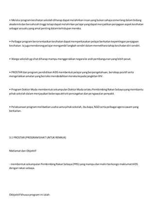 • Melalui programkesihatansekolahdiharapdapatmelahirkaninsanyangbukansahajacemerlangdalambidang
akademikdanbersahsiahtinggi tetapidapatmelahirkanpelajaryangdapatmenjadikanpenjagaanaspekkesihatan
sebagai sesuatuyangamatpentingdalamkehidupanmereka.
• Pelbagai programberorientasikankesihatandapatmemperkasakanpelajarberkaitankepentinganpenjagaan
kesihatan.Iajugamendorongpelajarmengambil langkahsendiri dalammemeliharatahapkesihatandiri sendiri.
• Warga sekolahygsihatdiharapmampumenggerakkannegarake arahpembangunanyanglebihpesat.
• PROSTARdanprogram pendidikanAIDSmembentukpelajaryangberpengetahuan,bersikap positif serta
mengelakkanamalanyangberisikomendedahkanmerekakepadajangkitanHIV.
• ProgramDoktor Muda membentuksekumpulanDoktorMudaselakuPembimbingRakanSebayayangmembantu
pihaksekolahdalammenjayakanbeberapaaktivitipencegahandanpengawalanpenyakit.
• Pelaksanaanprogrammelibatkanusahasamapihaksekolah,ibubapa,NGOsertapelbagai agensiawamyang
berkaitan.
3.1 PROSTAR(PROGRAMSIHAT UNTUK REMAJA)
Matlamat dan Objektif
- membentuksekumpulanPembimbingRakanSebaya (PRS) yangmampudanmahirberkongsi maklumatAIDS
denganrakan sebaya.
Okbjektif khususprogramini ialah:
 