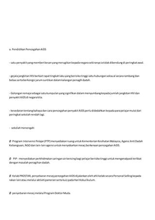 a. PendidikanPencegahanAIDS
- satu penyakityangmemberikesanyangmerugikankepadanegarasekiranyaiatidakdibendungdi peringkatawal.
- gejalajangkitanHIV berkaitrapattingkahlakuyangberisikotinggi iaituhubunganseksual secararambangdan
bebassertaberkongsi jarumsuntikandalamkalanganpenagihdadah.
- Golonganremajasebagai satukumpulanyangsignifikandalammenyumbangkepadajumlahjangkitanHIV dan
penyakitAIDSdi negarakita.
- kesedarantentangbahayadan cara pencegahanpenyakitAIDSperludidedahkankepadaparapelajarmulai dari
peringkatsekolahrendahlagi.
- sekolahmenengah:
Ø Program Intervensi Pelajar(PTP) menyediakanruanguntukKementerianKesihatanMalaysia,Agensi AntiDadah
Kebangsaan, NGOdanlain-lainagensiuntukmenyebarkanmesej berkenaanpencegahanAIDS.
Ø PIP - menyediakanperkhidmatansaringanairkencingbagi pelajarberisikotinggi untukmengenalpasti terlibat
denganmasalahpenagihandadah.
Ø KelabPROSTAR,penyebaranmesej pencegahanAIDSdijalankanolehahli kelabsecara Personal Sellingkepada
rakan lainatau melalui aktivitipameransertakuizpadaHari Kokurikulum.
Ø penyebaranmesej melalui ProgramDoktorMuda.
 