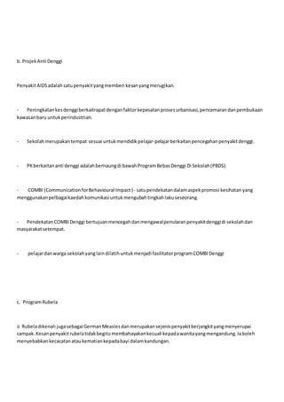 b. ProjekAnti Denggi
PenyakitAIDSadalah satupenyakityangmemberi kesanyangmerugikan.
- Peningkatankesdenggiberkaitrapatdenganfaktorkepesatanprosesurbanisasi,pencemarandanpembukaan
kawasanbaru untukperindustrian.
- Sekolahmerupakantempat sesuai untukmendidikpelajar-pelajarberkaitanpencegahanpenyakitdenggi.
- PKberkaitananti denggi adalahbernaungdi bawahProgramBebasDenggi Di Sekolah(PBDS).
- COMBI (CommunicationforBehavioural Impact ) - satupendekatandalamaspekpromosi kesihatan yang
menggunakanpelbagaikaedahkomunikasiuntukmengubahtingkahlakuseseorang.
- PendekatanCOMBIDenggi bertujuanmencegahdanmengawalpenularanpenyakitdenggidi sekolahdan
masyarakatsetempat.
- pelajardanwarga sekolahyanglaindilatihuntukmenjadi fasilitatorprogramCOMBIDenggi
c. ProgramRubela
ü Rubeladikenali jugasebagaiGermanMeasles danmerupakansejenispenyakitberjangkityangmenyerupai
campak.Kesanpenyakitrubelatidakbegitumembahayakankecuali kepadawanitayangmengandung.Iaboleh
menyebabkankecacatanataukematiankepadabayi dalamkandungan.
 