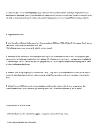 ü Suntikanrubelahanyadiberi kepadapelajarperempuansemasadi TahunEnam.SemenjakProgramImunisasi
MMR (Mump,Measles& Rubella) diperkenalkanoleh KKM,semuabayi perempuandiberi imunisasi rubela.Program
rubeladi peringkatsekolahadalahsetakatselepaskelompokyangmenerimaimunisasi MMRmemasuki sekolah.
d. ProgramDoktor Muda
Ø diperkenalkandi SekolahKebangsaanSeri Birampadatahun 1989 dan1991 di SekolahKebangsaanTanahMerah
1 Kelantan,bermulasecaraaktif padatahun2004.
PDMadalah programyang berpusatdi sekolah(school-based).
Ø Matlamat PDM - melahirkanpelajaryangmementingkandanmutamakankesihatansertaberupaya mjdagen
mpromosikankesihatanyangbaikuntukrakansebaya,ahli keluargasertamasyarakat. - menggunakanrangkakerja
“KecemerlanganMelalui AmalanHidupSihat”yangberasaskankepadakeperluankerjasamadanpenglibatanpihak
sekolah,ibubapadankesihatan.
Ø PDMdisasarkankepadapelajarsekolahrendahTahap2 yang dipilihberdasarkankriteriaseperti minat,prestasi
akademik,bakatkepimpinan,kemas,sukamenolong,proaktif,personaiti menariksertamendapatkebenaranibu
bapa.
Ø Objektif umumPDMialahuntukmemperkasakanmurid-muridsekolahrendahdenganpengetahuandan
kemahirankesihatansupayamerekadapatmeningkatkantaraf kesihatandiri sertarakan-rakanmereka.
Objektif khususPDMialahuntuk:
i.Membantudiri sendiri,rakanserta anggotakeluargake arah amalanhidupsihat;
ii.Menjadi pembimbingdan role model;
 