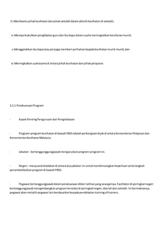 iii.Membantupihakkesihatandanpihaksekolahdalamaktiviti kesihatandi sekolah;
iv.Memperkukuhkanpenglibatangurudanibubapa dalamusahameningkatkankesihatanmurid;
v.Menggalakkanibubapaataupenjagamemberi perhatiankepadakesihatanmurid-murid;dan
vi.Meningkatkanusahasamadi antarapihakkesihatandanpihakpelajaran.
3.2.1 PelaksanaanProgram
· AspekPentingPengurusandan Pengelolaaan
· Program-programkesihatandi bawahPBSSadalahperkongsianbijakdi antaraKementerianPelajarandan
KementerianKesihatanMalaysia.
· Jabatan- bertanggunggungjawabmenguruskanprogram-programini.
· Negeri - mesyuaratdiadakandi antaraduajabatan ini untukmembincangkankeperluansertalangkah
penambahbaikanprogramdi bawahPBSS.
· Pegawai bertanggungjawabdalampelaksanaandiberi latihanyangsewajarnya.Fasilitatordi peringkatnegeri
bertanggungjawabmengembangkanprogramtersebutdi peringkatnegeri,daerahdansekolah.Ini bermaknanya,
pegawai akanmelatihpegawai lainberdasarkankepadapendekatan trainingof trainers.
 