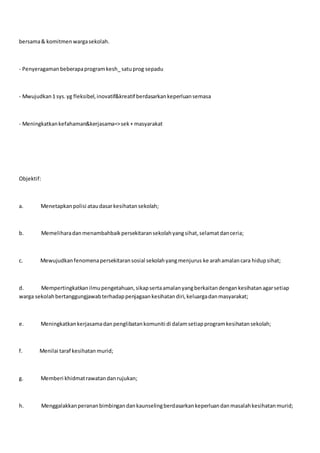 bersama& komitmenwargasekolah.
- Penyeragamanbeberapaprogramkesh_satuprog sepadu
- Mwujudkan1 sys.yg fleksibel,inovatif&kreatif berdasarkankeperluansemasa
- Meningkatkankefahaman&kerjasama=>sek+ masyarakat
Objektif:
a. Menetapkanpolisi ataudasarkesihatansekolah;
b. Memeliharadanmenambahbaikpersekitaransekolahyangsihat,selamatdanceria;
c. Mewujudkanfenomenapersekitaransosial sekolahyangmenjurus ke arahamalancara hidupsihat;
d. Mempertingkatkanilmupengetahuan,sikapsertaamalanyangberkaitandengankesihatanagarsetiap
warga sekolahbertanggungjawabterhadappenjagaankesihatandiri,keluargadanmasyarakat;
e. Meningkatkankerjasamadanpenglibatankomuniti di dalamsetiapprogramkesihatansekolah;
f. Menilai taraf kesihatanmurid;
g. Memberi khidmatrawatandanrujukan;
h. Menggalakkanperananbimbingandankaunselingberdasarkankeperluandanmasalahkesihatanmurid;
 