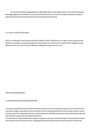 · Guru pembimbingbertanggungjawabmengendalikanaktiviti di peringkatsekolah.Gurupembimbingjuga
bertanggungjawabmenyediakansemualaporanberkaitankeahliansertaaktiviti yangtelahdjalankansupayaia
dapat dihantarke PejabatPelajaranDaerahdanPejabatKesihatanDaerah.
3.2.2 Aktiviti-aktiviti Dilaksanakan
Aktiviti ini dilakukanscrperkongsianbijakdgnPejabatKesihatan,NGOdanlain-lainagensi awamyangberkaitan.
Sekolahmenyediakanruangutkmyebarkanmesej kesihatansmsaktiviti Hari TerbukaSekolah,MingguSainsdan
Matematik,Hari Ko-kurikulum,BulanMembaca,MingguKecergasandanlain-lain.
TOPIK4 KESELAMATAN DIRI
4.1 KONSEPDAN DEFINISIKESELAMATAN DIRI
• Konsepkeselamatandiri perludilihatberdasarkanaspekemosi danfizikal.Dalamaspekemosi,keselamatandiri
dipersepsisebagai seseorangituberasaselesadanmesraterhadapgerakbalasdirinyaterhadaporanglainseperti
keluarga,rakandan masyarakatsekitarnya.Aspekfizikal pulamelibatkanseseorangitubebasdaripadapenderitaan
atau kesakitanyangberpuncadaripadakecederaan.
• Keselamatandiri bolehdidefinisikansebagai keupayaanseseoranguntukmelindungidirinyadaripadamendapat
kemudaratansecarafizikal danmental,sebagai gerakbalasterhadapperkara-perkarayangbolehmengancam
 