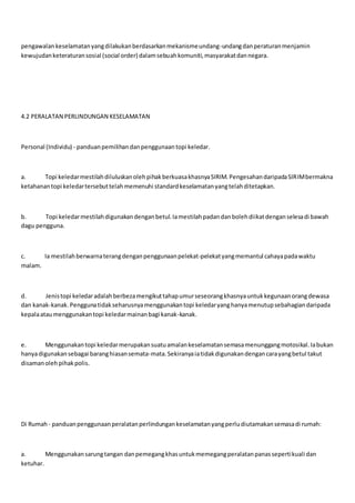 pengawalankeselamatanyangdilakukanberdasarkanmekanismeundang-undangdanperaturanmenjamin
kewujudanketeraturansosial (social order) dalamsebuahkomuniti,masyarakatdannegara.
4.2 PERALATAN PERLINDUNGAN KESELAMATAN
Personal (Individu) - panduanpemilihandanpenggunaantopi keledar.
a. Topi keledarmestilahdiluluskanolehpihakberkuasakhasnyaSIRIM.PengesahandaripadaSIRIMbermakna
ketahanantopi keledartersebuttelahmemenuhi standardkeselamatanyangtelahditetapkan.
b. Topi keledarmestilahdigunakandenganbetul.Iamestilahpadandanbolehdiikatdenganselesadi bawah
dagu pengguna.
c. Ia mestilahberwarnaterangdenganpenggunaanpelekat-pelekatyangmemantul cahayapadawaktu
malam.
d. Jenistopi keledaradalahberbezamengikuttahapumurseseorangkhasnyauntukkegunaanorangdewasa
dan kanak-kanak.Penggunatidakseharusnyamenggunakantopi keledaryanghanyamenutupsebahagiandaripada
kepalaataumenggunakantopi keledarmainanbagi kanak-kanak.
e. Menggunakantopi keledarmerupakansuatuamalankeselamatansemasamenunggangmotosikal.Iabukan
hanyadigunakansebagai baranghiasansemata-mata.Sekiranyaiatidakdigunakandengancarayangbetul takut
disamanolehpihakpolis.
Di Rumah- panduanpenggunaanperalatanperlindungankeselamatanyangperludiutamakansemasadi rumah:
a. Menggunakansarungtangan danpemegangkhasuntukmemegangperalatanpanassepertikuali dan
ketuhar.
 