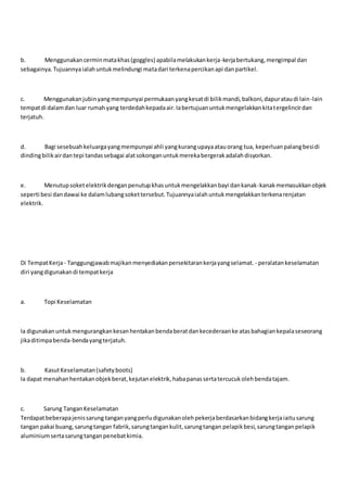 b. Menggunakancerminmatakhas(goggles) apabilamelakukankerja-kerjabertukang,mengimpal dan
sebagainya.Tujuannyaialahuntukmelindungi matadari terkenapercikanapi danpartikel.
c. Menggunakanjubinyangmempunyai permukaanyangkesatdi bilikmandi,balkoni,dapurataudi lain-lain
tempatdi dalamdan luar rumahyang terdedahkepadaair.Iabertujuanuntukmengelakkankitatergelincirdan
terjatuh.
d. Bagi sesebuahkeluargayangmempunyai ahli yangkurangupayaatauorang tua, keperluanpalangbesidi
dindingbilikairdantepi tandassebagai alatsokonganuntukmerekabergerakadalahdisyorkan.
e. Menutupsoketelektrikdenganpenutupkhasuntukmengelakkanbayi dankanak-kanakmemasukkanobjek
seperti besi dandawai ke dalamlubangsokettersebut.Tujuannyaialahuntukmengelakkanterkenarenjatan
elektrik.
Di TempatKerja- Tanggungjawabmajikanmenyediakanpersekitarankerjayangselamat. - peralatankeselamatan
diri yangdigunakandi tempatkerja
a. Topi Keselamatan
Ia digunakanuntukmengurangkankesanhentakanbendaberatdankecederaanke atasbahagiankepalaseseorang
jikaditimpabenda-bendayangterjatuh.
b. KasutKeselamatan(safetyboots)
Ia dapat menahanhentakanobjekberat,kejutanelektrik,habapanassertatercucukolehbendatajam.
c. Sarung TanganKeselamatan
Terdapatbeberapajenissarung tanganyangperludigunakanolehpekerjaberdasarkanbidangkerjaiaitusarung
tangan pakai buang,sarungtangan fabrik,sarungtangankulit,sarungtangan pelapikbesi,sarungtanganpelapik
aluminiumsertasarungtanganpenebatkimia.
 