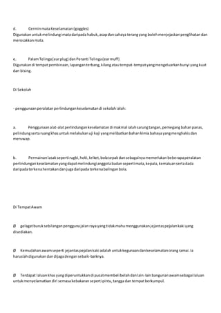 d. CerminmataKeselamatan(goggles)
Digunakanuntukmelindungi matadaripadahabuk,asapdancahaya terangyang bolehmenjejaskanpenglihatandan
merosakkanmata.
e. PalamTelinga(earplug) danPeranti Telinga(earmuff)
Digunakandi tempat pembinaan,lapanganterbang,kilangatautempat-tempatyangmengeluarkanbunyi yangkuat
dan bising.
Di Sekolah
- penggunaanperalatanperlindungankeselamatandi sekolahialah:
a. Penggunaanalat-alatperlindungankeselamatandi makmal ialahsarungtangan,pemegangbahanpanas,
pelindungsertaruangkhasuntukmelakukanuji kaji yangmelibatkanbahankimiabahayayangmenghakisdan
meruwap.
b. Permainanlasaksepertirugbi,hoki,kriket,bolasepakdansebagainyamemerlukanbeberapaperalatan
perlindungankeselamatanyangdapatmelindungianggotabadanseperti mata,kepala,kemaluansertadada
daripadaterkenahentakandanjugadaripadaterkenabalinganbola.
Di TempatAwam
Ø gelagatburuksebilanganpenggunajalanraya yang tidakmahumenggunakanjejantaspejalankaki yang
disediakan.
Ø Kemudahanawamseperti jejantaspejalankaki adalahuntukkegunaandankeselamatanorangramai.Ia
haruslahdigunakandandijagadengansebaik-baiknya.
Ø Terdapat laluankhasyangdiperuntukkandi pusatmembelibelahdanlain-lainbangunanawamsebagai laluan
untukmenyelamatkandiri semasakebakaranseperti pintu,tanggadantempatberkumpul.
 