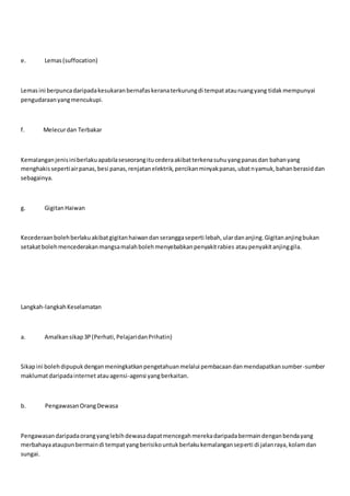 e. Lemas(suffocation)
Lemasini berpuncadaripadakesukaranbernafaskeranaterkurungdi tempatatauruangyang tidakmempunyai
pengudaraanyangmencukupi.
f. Melecurdan Terbakar
Kemalanganjenisiniberlakuapabilaseseorangitucederaakibatterkenasuhuyangpanasdan bahanyang
menghakissepertiairpanas,besi panas,renjatanelektrik,percikanminyakpanas,ubatnyamuk,bahanberasiddan
sebagainya.
g. GigitanHaiwan
Kecederaanbolehberlakuakibatgigitanhaiwandanseranggaseperti lebah,ulardananjing.Gigitananjingbukan
setakatbolehmencederakanmangsamalahbolehmenyebabkanpenyakitrabies ataupenyakitanjinggila.
Langkah-langkahKeselamatan
a. Amalkansikap3P(Perhati,PelajaridanPrihatin)
Sikapini bolehdipupukdenganmeningkatkanpengetahuanmelalui pembacaandanmendapatkansumber-sumber
maklumatdaripadainternet atauagensi-agensi yangberkaitan.
b. PengawasanOrangDewasa
Pengawasandaripadaorangyanglebihdewasadapatmencegahmerekadaripadabermaindenganbendayang
merbahayaataupunbermaindi tempatyangberisikountukberlakukemalanganseperti di jalanraya,kolamdan
sungai.
 