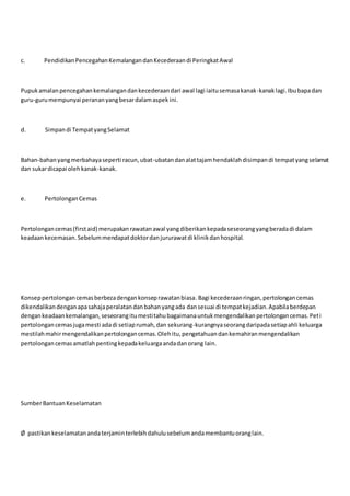 c. PendidikanPencegahanKemalangandanKecederaandi PeringkatAwal
Pupukamalanpencegahankemalangandankecederaandari awal lagi iaitusemasakanak-kanaklagi.Ibubapadan
guru-gurumempunyai perananyangbesardalamaspekini.
d. Simpandi TempatyangSelamat
Bahan-bahanyangmerbahayaseperti racun,ubat-ubatandanalattajamhendaklahdisimpandi tempatyangselamat
dan sukardicapai olehkanak-kanak.
e. PertolonganCemas
Pertolongancemas(firstaid) merupakanrawatanawal yangdiberikankepadaseseorangyangberadadi dalam
keadaankecemasan.Sebelummendapatdoktordanjururawatdi klinikdanhospital.
Konseppertolongancemasberbezadengankonseprawatanbiasa.Bagi kecederaanringan,pertolongancemas
dikendalikandenganapasahajaperalatandanbahanyangada dansesuai di tempatkejadian.Apabilaberdepan
dengankeadaankemalangan,seseorangitumestitahubagaimanauntukmengendalikanpertolongancemas.Peti
pertolongancemasjugamesti adadi setiaprumah,dan sekurang-kurangnyaseorangdaripadasetiapahli keluarga
mestilahmahirmengendalikanpertolongancemas.Olehitu,pengetahuandankemahiranmengendalikan
pertolongancemasamatlahpentingkepadakeluargaandadanorang lain.
SumberBantuanKeselamatan
Ø pastikankeselamatanandaterjaminterlebihdahulusebelumandamembantuoranglain.
 