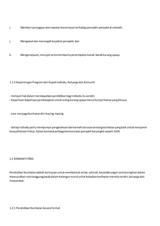 i. Memberi penjagaandanrawatankecemasanterhadappenyakit-penyakitdi sekolah;
j. Mengawal danmencegahkejadianpenyakit;dan
k. Mengenalpasti,merujuksertamembantupenempatankanak-kanakkurangupaya.
1.1.3 KepentinganProgramdari AspekIndividu,KeluargadanKomuniti
- meliputi hakdalammendapatkanpendidikanbagi individuitusendiri
- Keperluan-keperluanpembelajaranuntukorangkurangupayamenuntutperhatianyangkhusus
- cara menjagakesihatandiri masing-masing.
- Setiapindividuperlumempunyai pengetahuandankemahiranasastentangkesihatanyangbaikuntukmenjamin
kesejahteraanhidup.Dalamkemelutpelbagaikemunculanpenyakitberjangkitseperti AIDS
1.2 KOMUNITI PBSS
PendidikanKesihatanadalahbertujuanuntukmembentukminat,sahsiah,kecenderungansertakeinginandalam
mewujudkanrasatanggungjawabdalamkalanganmuriduntukkebaikankesihatanmerekasendiri,keluargadan
masyarakat.
1.2.1 PendidikanKesihatanSecaraFormal
 