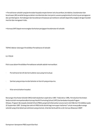• Persekitaransekolahyangberteraskankepadaempatelemeniaitukecantikan,keindahan,keselamatandan
keselesaan(4K) amatlahbergunadalammembentukdanmenjaminsuasanayangkondusifuntuktujuanpengajaran
dan pembelajaran.Kemalangandankecederaandi kawasanpersekitaransekolahdapatdikurangkandengankaedah
menilai danmengawal risiko.
• KonsepSAFEdapatmenerangkanberkaitanpenjagaankeselamatandi sekolah.
TOPIK6 Bahan SokonganPendidikanPersekitarandi Sekolah
6.1 POLISI
Polisi asasdalamPendidikanPersekitaransekolahadalahmemastikan:
· Persekitaranbersihdankemudahanasasyangmencukupi.
· Sanitasi yangsempurnadanbekalanairbersihyangsempurna.
· Kitarsemulabahanterpakai.
Rancangan KesihatanSekolah (RKS) telahdijalankansejaktahun1967. Padatahun 1995, PertubuhanKesihatan
Seduniatelahmemperkenalkankonsep HealthPromotingSchool (HPS) berlandaskankepadaPiagam
Ottawa. Program BersepaduSekolahSihat (PBSS) yangtelahdilancarkansecararasmi olehMenteri Pendidikanpada
22 September1997. Strategi danaktiviti PBSStelahdiolahbagi mencapai matlamat“untukmewujudkanwarga
sekolahyangsihatdalampersekitaranyangselamat,sihatdanberkualitike arahmenujuWawasan2020”.
Komponen-komponenPBSSsepertiberikut:
 
