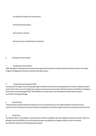 · Pendidikankesihatandanpemakanan;
· Perkhidmatankesihatan;
· Hidupsihatdi sekolah;
· Kerjasamaantara sekolah danmasyarakat.
a. SokonganPihakKerajaan
i. PejabatKesihatanDaerah
1996, BahagianPembangunanKesihatanKeluargatelahditubuhkandi bawahJabatanKesihatanAwam.Kemudian
Program PenggalakanKesihatanSekolahtelahdilancarkan.
ii. PihakBerkuasaTempatan(PBT)
mempunyai hubungansecaralangsungdengansekolahterutamadalampenguatkuasaanundang-undangtempatan
seperti pelandansusunaturbangunan,pengurusandanpelupusansampah.Misalnyadalampendidikanpencegahan
AedesdanpenyakitDenggi (PPDa),PBTdilibatkanuntukbersama-samaPejabatKesihatandalamprogram
pendidikanmencegahdenggi.
a. PihakBomba
mengendalikanaspekkeselamatanbangunankhususnyadalampelanmencegahkebakaran dankecemasan.
Latihanfire drill danpelankecemasankebakarandijalankandi sekolahdenganbantuandankepakaranpihakbomba.
b. PihakPolis
menjadikandasar”anakangkat” sekolahdalammemberi pendidikandanpencegahanjenayahdi sekolah. Selainitu,
BahagianNarkotikPDRMturutterlibatdalamkempenpendidikanpencegahandadahuntukmemastikan
persekitaransekolahbersihdaripadagejaladadah.
 
