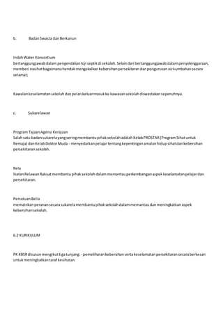 b. BadanSwasta danBerkanun
IndahWater Konsortium
bertanggungjawabdalam pengendalianloji septikdi sekolah.Selaindari bertanggungjawabdalampenyelenggaraan,
memberi nasihatbagaimanahendakmengekalkankebersihanpersekitarandanpengurusanairkumbahansecara
selamat;
Kawalankeselamatansekolahdanpelankeluarmasukke kawasansekolahdiswastakansepenuhnya.
c. Sukarelawan
Program TajaanAgensi Kerajaan
Salahsatu badansukarelayangseringmembantupihaksekolahadalahKelabPROSTAR(ProgramSihatuntuk
Remaja) danKelabDoktorMuda - menyedarkanpelajartentangkepentinganamalanhidupsihatdankebersihan
persekitaransekolah.
Rela
IkatanRelawanRakyatmembantupihaksekolahdalammemantauperkembanganaspekkeselamatanpelajardan
persekitaran.
PersatuanBelia
memainkanperanansecarasukarelamembantupihaksekolahdalammemantaudanmeningkatkanaspek
kebersihansekolah.
6.2 KURIKULUM
PK KBSRdisusunmengikuttigatunjang: - pemeliharankebersihansertakeselamatanpersekitaransecaraberkesan
untukmeningkatkantaraf kesihatan.
 