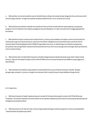 a. Memastikansemuakemudahanasasdi sekolahbukansahajamencukupitetapi dijagadandiurusbersamaoleh
semuawarga sekolah.Ini bagi memastikankeadaanadalahbersih,ceria,selamatsertasihat.
b. Memastikanpersekitaransekolahsentiasabersihdanselamatmelaluiaktiviti seperti gotong-royongatau
program seminitsebelummemulakanpengajarandanpembelajaran.Ini akanmenyemaierti tanggungjawabdan
kesedaran.
c. Memastikantempat-tempatutamasepertikantin,asrama,perpustakaansertadapurasramasentiasabersih,
selamatdanjuga mematuhi peraturan-peraturankesihatansebagaimanatercatatdalamgarispanduankantin
sekolahdalamPekelilingBekalanBil.2/1994(PengendalianAsrama).Ini adalahbagi memastikanpengalaman,
penyediaandanpengambilanmakananberkhasiatdanbermutuolehsemuawargaselarasdengandasarpemakanan
sihatuntukkesihatan.
d. Memastikandanmendaulatkankawasansekolahsebagai kawasanbebasdaripadaasaprokok.Papantanda
amaran, teguranterhadapibubapamelalui aktiviti PIBGsertamemupukkesedaranpendidikanyangtinggi perlu
dipraktikkan.
e. Menyediakankemudahantongsampahuntukkaedahkitarsemuladi dalamkawasansekolah.Dengan
pengasingansampahini,prosesmengitarsemulaakanlebihmudahjikaperludiperaktikkandenganbetul.
6.3.1 KajianKes
a. Membuat lawatandi tapak-tapakpelupusansampahdi tempatandayangdiuruskanolehPihakBerkuasa
Tempatan.Senaraikankebaikandankelemahansertanyatakanadakahpusattersebutmempunyai piawaipelupusan
sebagaimanayangdiamalkan.
b. Membuatbanciandi daerahanda untukmengenalpasti bilangansekolahyangbenar-benarmempraktikkan
“sekolahbebasdaripadaasaprokok”.
 