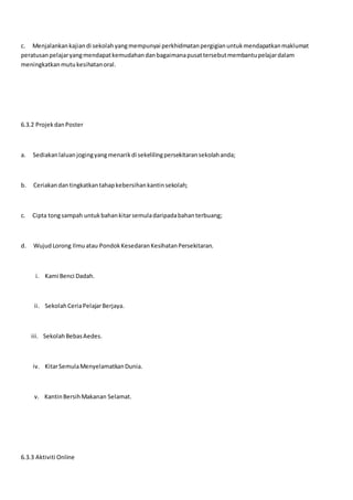 c. Menjalankankajiandi sekolahyangmempunyai perkhidmatanpergigianuntukmendapatkanmaklumat
peratusanpelajaryangmendapatkemudahandanbagaimanapusattersebutmembantupelajardalam
meningkatkanmutukesihatanoral.
6.3.2 ProjekdanPoster
a. Sediakanlaluanjogingyangmenarikdi sekelilingpersekitaransekolahanda;
b. Ceriakandantingkatkantahapkebersihankantinsekolah;
c. Cipta tongsampah untukbahankitarsemuladaripadabahanterbuang;
d. WujudLorong Ilmuatau PondokKesedaranKesihatanPersekitaran.
i. Kami Benci Dadah.
ii. SekolahCeriaPelajarBerjaya.
iii. SekolahBebasAedes.
iv. KitarSemulaMenyelamatkanDunia.
v. KantinBersihMakanan Selamat.
6.3.3 Aktiviti Online
 