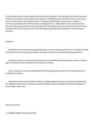 Di erateknologi masakini,pembelajaranbolehberlakutanpasempadan.Tidakadalagi istilahbilikdarjahatauguru
yang bercakapdi depanuntukmenjadi ikonpembelajaran.Pembelajaranbolehdijalankandi mana-manadengan
syarat mempunyai aksesinternetdankomputer.Pembelajaranbolehberlakutanpahaddansempadan.Ini
memerlukanpendekatandanistilahbarudalampembelajaranhari ini.Sebagaiaktiviti online,cubalayari untuk
mencari berapabanyaksekolahdi negeri andayangtelahmenyediakanlamanwebsendiri.Buatsemakantentang
berapabanyaksekolahyangmempunyai lamanwebyangmengandungi aksestentangbahan-bahanberkaitan
kesihatan.
RUMUSAN
· PendidikanKesihatanPersekitarandapatdilaksanakansecaraformal danjugatidakformal.PendidikanKesihatan
Persekitaranmenjaminwujudnyapersekitaransihatyangmembentuksuasanasejahterabagi wargasekolah.
· PendidikanKesihatanPersekitaranbolehdijalankansecaraperkongsianbijakdenganagensi-agensi lain.Agensi-
agensi luardapat memberi sokongandalambidangmasing-masing.
· Usaha-usahaperluuntukmenambahbaikaktiviti-aktivitiyangdijalankandi sekolahuntukmemperkemaskan
PendidikanPersekitaran.
· Menjadikanmatapelajaran PendidikanKesihatansebagaikesepaduandenganmatapelajaranakademikyang
lain.Warga sekolahkhususparapelajarharusdiberi pendedahandalampembelajaranberdasarkanpengalaman
bersamaagensi-agensi luar.
TOPIK7 KUALITIAIR
7.1 SUMBER-SUMBER AIR DAN KUALITINYA
 
