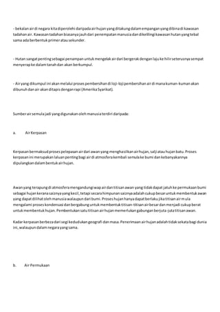 - bekalanairdi negara kitadiperolehi daripadaairhujanyangditakungdalamempanganyangdibinadi kawasan
tadahanair. Kawasantadahanbiasanyajauhdari penempatanmanusiadandikelilingikawasanhutanyangtebal
sama ada berbentuk primeratausekunder.
- Hutan sangatpentingsebagai penampanuntukmengelakairdari bergerakdenganlajuke hilirseterusnyasempat
menyerapke dalamtanahdan akan berkumpul.
- Airyang dikumpul ini akanmelalui prosespembersihandi loji-lojipembersihanairdi manakuman-kumanakan
dibunuhdanair akanditapisdenganrapi (AmerikaSyarikat).
Sumberairsemulajadi yangdigunakanolehmanusiaterdiri daripada:
a. AirKerpasan
Kerpasanbermaksudprosespelepasanairdari awanyang menghasilkanairhujan,saljiatauhujanbatu.Proses
kerpasanini merupakanlaluanpentingbagi airdi atmosferakembali semulake bumi dankebanyakannya
dipulangkandalambentukairhujan.
Awanyang terapungdi atmosferamengandungiwapairdantitisanawan yang tidakdapat jatuhke permukaanbumi
sebagai hujankeranasaiznyayangkecil,tetapi secarahimpunansaiznyaadalahcukupbesaruntukmembentukawan
yang dapatdilihatolehmanusiawalaupundari bumi.Proseshujanhanyadapatberlakujikatitisanairmula
mengalami proseskondensasi danbergabunguntukmembentuktitisan-titisanairbesardanmenjadi cukupberat
untukmembentukhujan.Pembentukansatutitisanairhujanmemerlukangabunganberjuta-jutatitisanawan.
Kadar kerpasanberbezadari segi kedudukangeografi danmasa.Penerimaanairhujanadalahtidaksekatabagi dunia
ini,walaupundalamnegarayangsama.
b. Air Permukaan
 