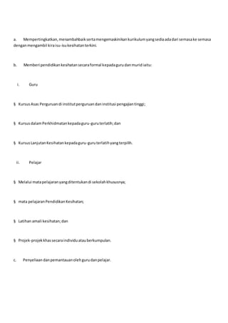 a. Mempertingkatkan,menambahbaiksertamengemaskinikankurikulumyangsediaadadari semasake semasa
denganmengambil kiraisu-isukesihatanterkini.
b. Memberi pendidikankesihatansecaraformal kepadagurudanmuridiaitu:
i. Guru
§ KursusAsas Perguruandi institutperguruandaninstitusi pengajiantinggi;
§ KursusdalamPerkhidmatankepadaguru-guruterlatih;dan
§ KursusLanjutanKesihatankepadaguru-guruterlatihyangterpilih.
ii. Pelajar
§ Melalui matapelajaranyangditentukandi sekolahkhususnya;
§ mata pelajaranPendidikanKesihatan;
§ Latihan amali kesihatan;dan
§ Projek-projekkhassecaraindividuatauberkumpulan.
c. Penyeliaan danpemantauanolehgurudanpelajar.
 