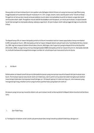Kewujudanairdi permukaanbumi merupakansatubahagiandalamkitaranairyangmempunyai signifikasiyang
tinggi kepadasemuabendahidupdi mukabumi ini.Cth:sungai,kolam, tasik,tasikbuatanserta’TanahLembap’.
Pengaliranairkeluardanmasuksertaperubahanmusimakanmenyebabkankuantiti airdalamsungai dantasik
sentiasaberubah-ubah.Pengaliranmasukadalahdisebabkanolehkerpasan,airlarianpermukaan,resapanbawah
tanah danpengalirandaripadacabang-cabangsungai kecil.Airpermukaanialahnadi penggerakbagi semuabenda
hidup.
Terdapathanya 3% air tawar daripadajumlahairdi bumi manakala tasikair tawar paya bakauhanyamembekal
0.29% daripadaair bumi.20% daripadajumlahairtawar didapati dalamsebuahtasikiaituTasikBaikal di Asia.Selain
itu,20% lagi tersimpandi dalamGreatLakes(Huron,Michigan,dan Superior) yangterdapatdi AmerikaSyarikat
(Shneider,2005). Sungai hanyamenyumbangkepada0.006% daripadajumlahair tawardi bumi ini.Daripadastatistik
ini,terbukti bahawakitasangatkekurangansumberairuntukkeperluanmanusiadi seluruhdunia.
c. AirBumi
Kebanyakanairbawahtanah berpuncadaripadakerpasanyangmenyerapmasukke bawahdari permukaanatas
bumi.Permukaanlapisanatastanah ialahzontidaktepu,dankuantiti airnyaakanberubahmengikutperubahan
masa tetapi tidakakanmenepukantanahdenganair.Di bawahlapisanini ialahzontepuair,iaitukawasanyang
mengandungi liang,rekahansertaruangdi antara partikel batuyangdipenuhi olehair.
Kerpasanyangmenyerapmasukke dalamsub-permukaantanahselalunyabolehdidapati dalamduabentukberbeza
iaitu:
i. ZonTidakTepu
§ Terdapatair di dalam celah-celahsub-permukaanbatutetapi tanahnyaadalahtidaktepudenganair.
 