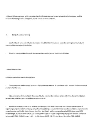 - didapati di kawasanyangtelahmengalami aktiviti letupangunungberapi iaituairtelahdipanaskanapabila
bersentuhandenganbatu-batapanasjauhdi bawahpermukaanbumi.
ii. BongkahAisatau Iceberg
- bolehdidapati samaadadi KutubUtara atau KutubSelatan.Perubahancuacadan peningkatansuhubumi
menyebabkansuhubumi meningkat.
- Kesanini menyebabkanbongkahaismencairdanmeningkatkankuantiti airdi lautan.
7.2 PENCEMARAN AIR
Punca daripadaduacara terpentingiaitu:
- Pencemaransecarakelompokberpuncadaripadapusatrawatanairkumbahannajis,industri kimiasertapusat
penternakanhaiwan.
- tidakterkelompokdikenal pasti daripada aktivitipertaniandanhakisantanah.Aktivitipertanianmelibatkan
penggunaanbajadanracun yang akan mencemarkanair.
- Masalahutama pencemaranairsebenarnyaberpuncadari aktiviti manusia.Dari kawasanpenempatandi
sepanjangsungai merekamembuangsampahdannajisdengansesukahati.Pusatrawatankumbahannajismanusia
yang diuruskanolehIndahWaterKonsortiumSdn.Bhd.(IWK) telahmeningkatkepada9,060 lokasi pada2006
berbanding8,782 lokasi padatahun 2005. Selangormerupakannegeri yang mempunyai pusatrawatankumbahan
terbanyak(2,530 : 28.3%), Perak(1,343 : 14.8%), Johor(1,010 : 11.1%) dan Negeri Sembilan(928: 10.2%).
 