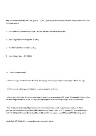 2006, JabatanAlamSekitar(JAS) melaporkan - 18,956 kejadianpencemaranairdisebabkanolehpencemaransecara
kelompokseperti:
a. Pusat rawatankumbahannajis(9,060: 47.79% melibatkan601 rumahpam air);
b. Perkilangandanindustri (8,543: 45.07%);
c. Pusat ternakanhaiwan(869 : 4.58%);
d. Industri agro-base (484: 4.58%).
7.2.1 Punca PencemaranAir
- sumberairsungai untukminumandanpada masa yangsama sebagai tempatpembuangankotorandannajis.
- Aktiviti manusiaselalunyameningkatkanpencemaranpuncaairbersih.
- JabatanAlamSekitar(JAS) telahmelaksanakanProgramPemantauanKualiti AirSungai di Malaysia(1978) bertujuan
untukmeningkatkantahapkualiti airsungai,mengesanperubahandanmengenal pasti puncapencemaran.
- Data-datakualiti airtersebutdigunakanuntukmenentukanstatuskualitiair,samaada bersih, sederhana
tercemaratau tercemardan untukmengkelaskansungai di dalamKelasI,II,III,IV atauKelasV berdasarkanIndeks
Kualiti Air(IKA) danPiawaianSementaraStandardKualiti AirKebangsaanuntukMalaysia(INWQS)setiaptahun.
IndeksKualiti Air(IKA) dikiraberdasarkanenamparameterutama:
 