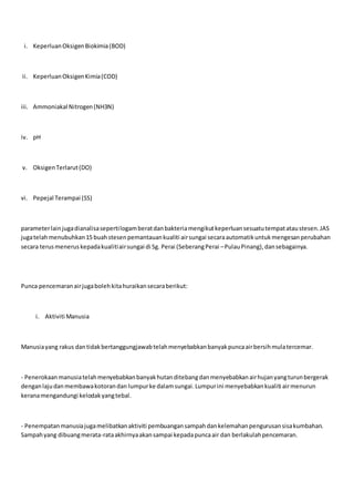 i. KeperluanOksigenBiokimia(BOD)
ii. KeperluanOksigenKimia(COD)
iii. Ammoniakal Nitrogen(NH3N)
iv. pH
v. OksigenTerlarut(DO)
vi. Pepejal Terampai (SS)
parameterlainjugadianalisasepertilogamberatdanbakteriamengikutkeperluansesuatutempatataustesen.JAS
jugatelahmenubuhkan15 buahstesenpemantauankualiti airsungai secaraautomatikuntukmengesanperubahan
secara terusmeneruskepadakualitiairsungai di Sg. Perai (SeberangPerai –PulauPinang),dansebagainya.
Punca pencemaranairjugabolehkitahuraikansecaraberikut:
i. Aktiviti Manusia
Manusiayang rakus dantidakbertanggungjawabtelahmenyebabkanbanyakpuncaairbersihmulatercemar.
- Penerokaanmanusiatelahmenyebabkanbanyakhutanditebangdanmenyebabkanairhujanyangturunbergerak
denganlajudanmembawakotorandan lumpurke dalamsungai.Lumpurini menyebabkankualiti airmenurun
keranamengandungi kelodakyangtebal.
- Penempatanmanusiajugamelibatkanaktiviti pembuangansampahdankelemahanpengurusansisakumbahan.
Sampahyang dibuangmerata-rataakhirnyaakansampai kepadapuncaair dan berlakulahpencemaran.
 