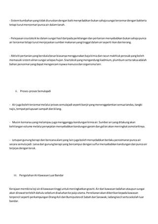 - Sistemkumbahanyangtidakdiuruskandenganbaikmenyebabkanbukansahajasungai tercemardenganbakteria
tetapi turutmencemari puncaair dalamtanah.
- Pelepasansisatoksikke dalamsungai hasildaripadaperkilangandanpertanianmenyebabkanbukansahajapunca
air tercemartetapi turutmenjejaskansumber makananyangtinggal dalamairseperti ikandankerang.
- Aktiviti pertanianyangberskalabesarbiasanyamenggunakanbajakimiadanracunmakhlukperosakyangboleh
memasuki sistemaliransungai selepashujan.Sisatoksikyangmengandungi kadmium, plumbumsertaraksaadalah
bahan pencemaryangdapatmengancamnyawamanusiadanorganismalain.
ii. Proses-prosesSemulajadi
- Air jugabolehtercemarmelalui prosessemulajadi seperti banjiryangmenenggelamkansemuatandas,tangki
najis, tempatpelupusansampahdankilang.
- Musim kemarauyangmelampaujugamengganggukandungankimiaair.Sumberairyangditakungakan
kehilanganvolume melalui penyejatanmenyebabkankandungangaramdangalianakanmeningkatosmolaritinya.
- Letupangunungberapi dan bencanaalamyang lainjugabolehmenyebabkanberlakupencemaranpuncaair
secara semulajadi.Larvadari gunungberapi yang bercampurdengansulfurmenyebabkankandungandanpuncaair
terjejasdenganteruk.
iii. PengolahanAirKawasanLuarBandar
Kerajaanmembinaloji airdi kawasantinggi untukmeningkatkangraviti.Airdari kawasantadahanataupunsungai
akan dirawatterlebihdahulusebelumdisalurkanke paiputama.Penekananakandiberikankepadakawasan
terpencil seperti perkampunganOrangAsli danBumiputeradi SabahdanSarawak,ladangkecil sertasekolahluar
bandar.
 