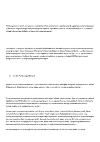 Pembangunanairtanah,penuaianairhujansertasistembekalanairberasaskangraviti jugadilaksanakandi kawasan
luar bandar.Programcarigali dan pembangunanairtanahjugaakan dijalankanuntukmembekalkanairke kawasan
lainyangkekuranganbekalanairdanuntuktujuanpengairan.
PendekatanPengurusanSumberAirBersepadu(IWRM) akandiperkenalkanuntukmencapai pembangunansumber
air yangmampan.KajianKebangsaanMengenai PelaksanaanSecaraBerkesanPengurusanSumberAirBersepadudi
Malaysiayang dimulakanpadatahun2005 dijangkasiapdalamtempohRancanganMalaysiake-10.Kajiantersebut
akan merangkapelantindakandanprogramuntukmeningkatkankesedaranterhadapIWRMsertamencapai
pengurusansumberairnegarayangcekap danmampan.
iv. KaedahPembuanganSampah
Sampahadalahsisa daripadaaktiviti kehidupanmanusiayangsemakinmeningkatpengeluarannyasetiaphari. Purata
0.5kg sampah dihasilkanolehsetiaprakyatMalaysiatidaktermasuksisakumbahanpadasetiaphari.
Prosespengurusansampahsangatmahal walaupundikelaskansebagai sisakehidupan.Skoppengurusannyameliputi
tiga kategori perkhidmataniaitu kutipan,pengangkutan danpelupusan.Kosoperasinyaadalahmahal,terutamajika
pelupusanmenggunakankaedahrawatantermal seperti lojiinsineratorataumenggunakankaedahrawatan
bioteknologi seperti tapakpelupusansanitari.
Penglestariansampahsepatutnya bermuladenganpengasinganbahanyangperludilupusdanyangbolehdikitar
semula.Bahanyangbolehdikitarsemulamemberi impakyangbesarterhadapekonomi di manabahanyang
dipungutmempunyainilaikomersial.Bahanseperti kertasdanbotol adalahbahan yangdapat dikitarsemuladengan
kosyang sangat rendah.Sampahjugaterdiri daripadasisapejal sepertilogamtertentu.Olehitu,sampahjenisini
atau lebihdikenali ‘sisapepejal’dari segi teknikal,dapatdikelaskansebagai sumber.Denganitupotensi sumber
dalamsampahbolehdinilai dandigunakanbergantungkepadaciri danjumlahkandungannya.
Kecuaianpengurusanpengangkutanjugamenyebabkanbanyakrungutandaripadamasyarakat.Lori yang
 