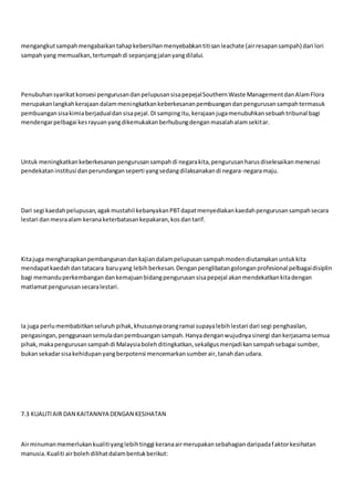 mengangkutsampahmengabaikantahapkebersihanmenyebabkantitisanleachate (airresapansampah) dari lori
sampahyang memualkan,tertumpahdi sepanjangjalanyangdilalui.
Penubuhansyarikatkonsesi pengurusandanpelupusansisapepejalSouthernWaste ManagementdanAlamFlora
merupakanlangkahkerajaandalammeningkatkankeberkesananpembuangandanpengurusansampahtermasuk
pembuangansisakimiaberjadualdansisapejal.Di sampingitu,kerajaanjugamenubuhkansebuahtribunal bagi
mendengarpelbagai kesrayuanyangdikemukakanberhubungdenganmasalahalamsekitar.
Untuk meningkatkankeberkesananpengurusansampahdi negarakita,pengurusanharusdiselesaikanmenerusi
pendekataninstitusi danperundanganseperti yangsedangdilaksanakandi negara-negaramaju.
Dari segi kaedahpelupusan,agakmustahil kebanyakanPBTdapatmenyediakankaedahpengurusansampahsecara
lestari danmesraalam keranaketerbatasankepakaran,kosdantarif.
Kitajuga mengharapkanpembangunandankajiandalampelupusansampahmodendiutamakanuntukkita
mendapatkaedahdantatacara baruyang lebihberkesan.Denganpenglibatangolonganprofesional pelbagaidisiplin
bagi memanduperkembangandankemajuanbidangpengurusansisapepejal akanmendekatkankitadengan
matlamatpengurusansecaralestari.
Ia juga perlumembabitkanseluruh pihak,khususnyaorangramai supayalebihlestari dari segi penghasilan,
pengasingan,penggunaansemuladanpembuangansampah.Hanyadenganwujudnyasinergi dankerjasamasemua
pihak,makapengurusansampahdi Malaysiabolehditingkatkan,sekaligusmenjadikansampahsebagai sumber,
bukansekadarsisakehidupanyangberpotensi mencemarkansumberair,tanahdanudara.
7.3 KUALITIAIR DAN KAITANNYA DENGAN KESIHATAN
Airminumanmemerlukankualitiyanglebihtinggi keranaairmerupakansebahagiandaripadafaktorkesihatan
manusia.Kualiti airbolehdilihatdalambentukberikut:
 