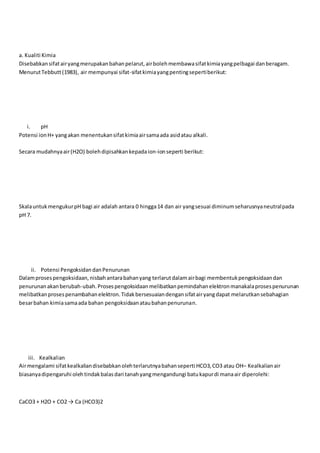 a. Kualiti Kimia
Disebabkansifatairyangmerupakanbahanpelarut,airbolehmembawasifatkimiayangpelbagai danberagam.
MenurutTebbutt(1983), air mempunyai sifat-sifatkimiayangpentingsepertiberikut:
i. pH
Potensi ionH+ yangakan menentukansifatkimiaairsamaada asidatau alkali.
Secara mudahnyaair(H2O) bolehdipisahkankepadaion-ionseperti berikut:
SkalauntukmengukurpH bagi air adalah antara 0 hingga14 dan air yangsesuai diminumseharusnyaneutralpada
pH 7.
ii. Potensi PengoksidandanPenurunan
Dalamprosespengoksidaan,nisbahantarabahanyang terlarutdalamairbagi membentukpengoksidaandan
penurunanakanberubah-ubah.Prosespengoksidaanmelibatkanpemindahanelektronmanakalaprosespenurunan
melibatkanprosespenambahanelektron.Tidakbersesuaiandengansifatairyangdapat melarutkansebahagian
besarbahan kimiasamaada bahan pengoksidaanataubahanpenurunan.
iii. Kealkalian
Airmengalami sifatkealkaliandisebabkanolehterlarutnyabahanseperti HCO3,CO3 atau OH– Kealkalianair
biasanyadipengaruhi olehtindakbalasdari tanahyangmengandungi batukapurdi manaair diperolehi:
CaCO3 + H2O + CO2 → Ca (HCO3)2
 