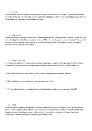 iv. Keasidan
Keasidanairsecarasemulajadi biasanyadipengaruhi olehsifatdansistemCO2 danHCO3 yangbertindaksebagai
penimbal.Kedua-duabahantersebutbolehmenghasilkanH2CO3yangselalunyaterhasilbilaCO2yangtebal di udara
terlarutdalamair hujanyangmenghasilkanhujanasid.
v. KekerasanAir
Kekerasanairbolehdibahagi kepadaduaiaitukekerasankarbonatdankekerasanbukankarbonat.Kekerasanairjuga
dikenali sebagailiatdisebabkankehadiran ionCa2+ danMg2+ dan sesetengahnyakeranakehadiranFe2+.Logamini
selalunyadikaitkandenganSO4,Cl–danNO3. Sifatairini biasanyarentandengansabundi mana sabungagal
berbuihdanair tidakdapatdilembutkan.
vi. OksigenLarut(DO)
Airyang tercemarbiasanyamengandungi banyakkandunganbahanorganik.Kandunganorganikinibolehdiukur
denganfaktorkeperluanoksigenuntukpenstabilannya.AdabeberapaparameterDOyangdigunakaniaitu:
§ BOD – Keperluanoksigenolehmikroorganismayangmenguraikanbahanorganikdi dalamair.
§ COD – Ia adalahkeperluanoksigenolehbahanendapcemarkimia.
§ PV – terdiri daripadanilai permangganatiaituhasiltindakbalaskimiadenganmenggunakanK2Cr2O7.
vii. Klorid
Kloridbanyak membawamasalahkepadakualiti rasapadaair dan seringterlepasdalamsistempembersihanair
keranasifatnyayangmudahlarut dalamair,mempunyai keistimewaanmembunuhkumansertatidakberbahaya
kepadamanusia.Walaubagaimanapun,kajianmutakhirmenunjukkankandunganklorinyangtinggi boleh
menjejaskantahapkesihatanbayi dalamkandungan(Hwang,2008).
 