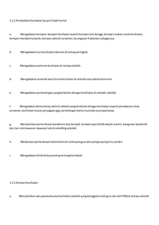 1.2.2 PendidikanKesihatanSecaraTidakFormal
a. Mengadakankempen-kempenkesihatanseperti kempenanti denggi,kempenmakanuntukkesihatan,
kempenmendermadarah,kempenaktiviti senaman,kecergasan fizikaldansebagainya.
b. Mengadakankuizkesihatantahunandi setiapperingkat.
c. Mengadakanpamerankesihatandi setiapsekolah.
d. Mengadakanceramahatau forumkesihatandi sekolahataudalamkomuniti.
e. Mengadakanpertandinganyangberkaitandengankesihatandi sekolah-sekolah.
f. Mengadakandemonstrasi aktiviti-aktiviti yangberkaitandengankesihatanseperti pemakanansihat,
senaman,kesihatanmulut,penjagaangigi,pertolonganbantumuladanseumpamanya.
g. Menjalankanpemeriksaanberkalake atastempat-tempatsepertibilikdarjah,kantin,bangunanakademik
dan lain-lainkawasan-kawasanlaindi sekelilingsekolah.
h. Melakukanpemeriksaankebersihandiri olehparagurudan pelajarpelajaritusendiri.
i. Mengadakankhidmatkaunselingtentangkesihatan.
1.2.3 AmalanKesihatan
a. Menubuhkansatujawatankuasakesihatansekolahyangdianggotai olehgurudanahli PIBGdi setiap sekolah.
 