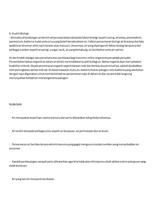 b. Kualiti Biologi
- bermaksudkandunganairbersihseharusnyabebasdaripadafaktorbiologi seperti cacing,amoeba,plasmodium,
parmesium,bakteria,kulatsertavirusyangbolehberadadalamair.Faktorpencemaranbiologi airbiasanyaberlaku
apabilaairdicemari olehnajishaiwanataumanusia.Umumnya,airyangdipengaruhi faktorbiologi berpuncadari
pelbagai sumberseperti airperigi,sungai,tasik,airyangbertakung,airkumbahansertaairsaliran.
Airbertindaksebagai satuperantaraatau pembawabagi transmisi mikro-organismapenyebabpenyakit.
Penambahanbahanorganikke dalamairbolehmerendahkankualiti biologiair.Bahanorganikakanmenyebakan
keaktifanmikrob.Gejalapencemaranorganiksepertihaiwanmati danberbaubusukmisalnya,adalahdisebabkan
olehpeningkatanaktivitimikrob.Di dalamkawalanmutuair,bakteriabukanpatogeniaitubakteriayangadakaitan
dengannajisdigunakanuntukmenilai kehadiranpencemarannajisdi dalamairdan secaratidaklangsung
menunjukkankehadiranmikroorganismapatogen.
RUMUSAN
· Airmerupakankeperluanutamamanusiadanperludikekalkantahapkebersihannya.
· Airterdiri daripadapelbagai jenisseperti airkerpasan,airpermukaandanairbumi.
· Pencemaranairberlakukeranaaktivitimanusiayanggagal mengurussisadansumberyangmenyebabkanair
tercemar.
· Kaedahpembuangansampahperludilestarikanagarkitatidakakanditimpamusibahakibatsistempelupusanyang
tidakberkesan.
· Airyang bersihmenjaminkesihatan.
 