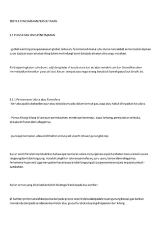 TOPIK8 PENCEMARAN PERSEKITARAN
8.1 PUNCA DAN JENISPENCEMARAN
- global warmingataupemanasanglobal,iaitusatufenomenadi manasuhudunianaikakibat kemerosotanlapisan
ozon.Lapisanozonamat pentingdalammelindungi bumi daripadasinaranultraungumatahari.
Akibatpeningkatansuhubumi,salji danglasierdi kutubutaradan selatansemakincairdandiramalkanakan
menyebabkankenaikanparasairlaut.Kesan:tempatataunegarayang beradadi bawahparas lautdinaiki air.
8.1.1 PencemaranUdara atau Atmosfera
- berlakuapabilabahanberacunatautoksidsamaada dalambentukgas,asap atau habukdilepaskanke udara.
- Punca:kilang-kilangdi kawasanperindustrian,kenderaanbermotor,kapal terbang,pembakaranterbuka,
kebakaranhutandan sebagainya.
- puncapencemaranudara olehfaktorsemulajadi seperti letusangunungberapi.
Kajiansaintifiktelahmembuktikanbahawapencemaranudaramenjejaskanaspekkesihatanmanusiabaiksecara
langsungdantidaklangsung:masalahjangkitansaluranpernafasan,paru-paru,kanserdansebagainya.
Fenomenahujanasid jugamerupakankesansecaratidaklangsungakibatpencemaranudarakepadatumbuh-
tumbuhan.
Bahan cemaryang dikeluarkanbolehdikategorikankepadaduasumber:
Ø Sumberprimeradalahberpuncadaripadaprosesseperti debudaripadaletusangunungberapi,gaskarbon
monoksidadaripadakenderaanbermotorataugassulfurdioksidayangdilepaskandari kilang.
 