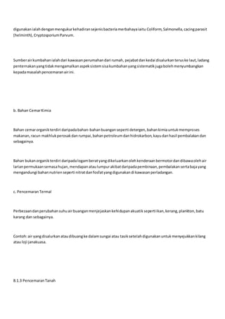 digunakanialahdenganmengukurkehadiransejenisbacteriamerbahayaiaitu Coliform, Salmonella,cacingparasit
(helminth), CryptosporiumParvum.
Sumberairkumbahanialahdari kawasanperumahandari rumah, pejabatdankedai disalurkanteruske laut,ladang
penternakanyangtidakmengamalkanaspeksistemsisakumbahanyangsistematikjugabolehmenyumbangkan
kepadamasalahpencemaranairini.
b. Bahan CemarKimia
Bahan cemarorganik terdiri daripadabahan-bahanbuanganseperti detergen,bahankimiauntukmemproses
makanan,racun makhlukperosakdanrumpai,bahanpetroleumdanhidrokarbon,kayudanhasil pembalakandan
sebagainya.
Bahan bukanorganik terdiri daripadalogamberatyangdikeluarkanolehkenderaanbermotordandibawaolehair
larianpermukaansemasahujan,mendapanataulumpurakibatdaripadapembinaan,pembalakansertabajayang
mengandungi bahannutrienseperti nitratdanfosfatyangdigunakandi kawasanperladangan.
c. PencemaranTermal
Perbezaandanperubahansuhuairbuanganmenjejaskankehidupanakuatiksepertiikan,kerang,plankton,batu
karang dan sebagainya.
Contoh:air yangdisalurkanataudibuangke dalamsungai atau tasiksetelahdigunakanuntukmenyejukkankilang
atau loji janakuasa.
8.1.3 PencemaranTanah
 