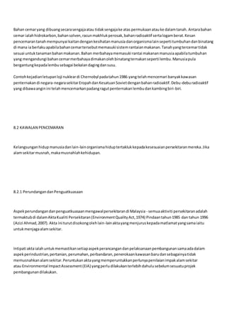 Bahan cemaryang dibuangsecarasengajaatau tidaksengajake atas permukaanatauke dalamtanah. Antarabahan
cemar ialahhidrokarbon,bahansolven,racunmakhlukperosak,bahanradioaktif sertalogamberat.Kesan
pencemarantanahmempunyai kaitandengankesihatanmanusia danorganismalainseperti tumbuhandanbinatang
di mana ia berlakuapabilabahancemartersebutmemasukisistemrantaianmakanan.Tanahyangtercemartidak
sesuai untuktanamanbahanmakanan.Bahan merbahayamemasuki rantai makananmanusiaapabilatumbuhan
yang mengandungi bahancemarmerbahayadimakanolehbinatangternakanseperti lembu.Manusiapula
bergantungkepadalembusebagai bekalandagingdansusu.
Contohkejadianletupanloji nukleardi Chernobyl padatahun1986 yang telahmencemari banyakkawasan
penternakandi negara-negarasekitarEropahdanKesatuanSovietdenganbahanradioaktif.Debu-deburadioaktif
yang dibawaanginini telahmencemarkanpadangragutpenternakanlembudankambingbiri-biri.
8.2 KAWALAN PENCEMARAN
Kelangsunganhidup manusiadanlain-lainorganismahiduptertaklukkepadakesesuaianpersekitaranmereka.Jika
alamsekitarmusnah,makamusnahlahkehidupan.
8.2.1 PerundangandanPenguatkuasaan
Aspekperundangandanpenguatkuasaanmengawalpersekitarandi Malaysia - semuaaktiviti persekitaranadalah
termaktubdi dalamAktaKualiti Persekitaran(EnvironmentQualityAct,1974) Pindaantahun1985 dan tahun 1996
(Azizi Ahmad,2007).Akta ini turutdisokongolehlain-lainaktayangmenjuruskepadamatlamatyangsamaiaitu
untukmenjagaalamsekitar.
Intipati aktaialahuntukmemastikansetiapaspekperancangandanpelaksanaanpembangunansamaadadalam
aspekperindustrian,pertanian,perumahan,perbandaran,penerokaankawasanbarudansebagainyatidak
memusnahkanalamsekitar.Peruntukanaktayangmemperuntukkanperlunyapenilaianimpakalamsekitar
atau Environmental ImpactAssessment (EIA) yangperludilakukanterlebihdahulusebelumsesuatuprojek
pembangunandilakukan.
 