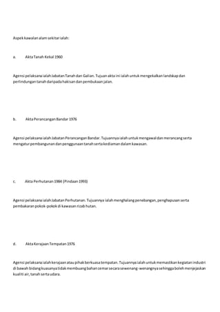 Aspekkawalanalamsekitarialah:
a. AktaTanah Kekal 1960
Agensi pelaksanaialahJabatanTanahdan Galian.Tujuanakta ini ialahuntukmengekalkanlandskapdan
perlindungantanahdaripadahakisandanpembukaanjalan.
b. AktaPerancanganBandar 1976
Agensi pelaksanaialah JabatanPerancanganBandar.Tujuannyaialahuntukmengawaldanmerancangserta
mengaturpembangunandanpenggunaantanahsertakediamandalamkawasan.
c. Akta Perhutanan1984 (Pindaan1993)
Agensi pelaksanaialahJabatanPerhutanan.Tujuannya ialahmenghalangpenebangan,penghapusanserta
pembakaranpokok-pokokdi kawasanrizabhutan.
d. AktaKerajaanTempatan1976
Agensi pelaksanaialahkerajaanataupihakberkuasatempatan.Tujuannyaialahuntukmemastikankegiatanindustri
di bawah bidangkuasanyatidakmembuangbahancemarsecarasewenang-wenangnyasehinggabolehmenjejaskan
kualiti air,tanahsertaudara.
 